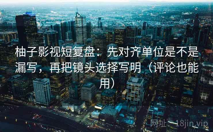 柚子影视短复盘：先对齐单位是不是漏写，再把镜头选择写明（评论也能用）