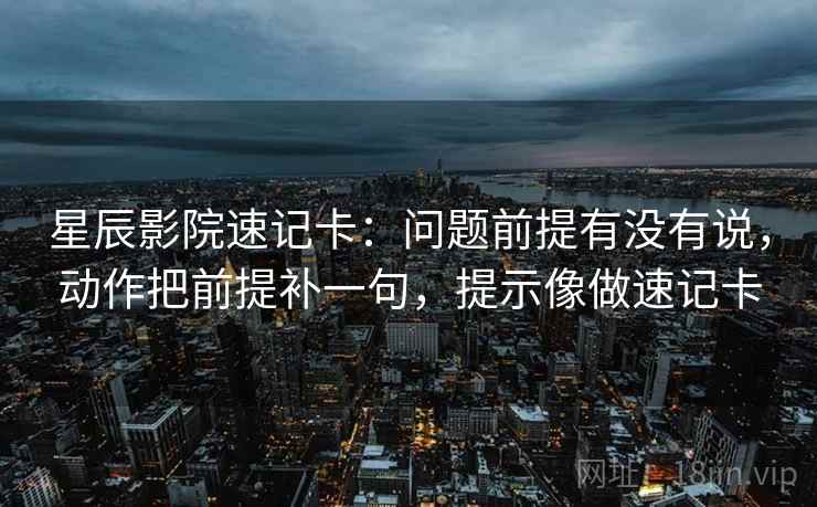 星辰影院速记卡：问题前提有没有说，动作把前提补一句，提示像做速记卡  第2张