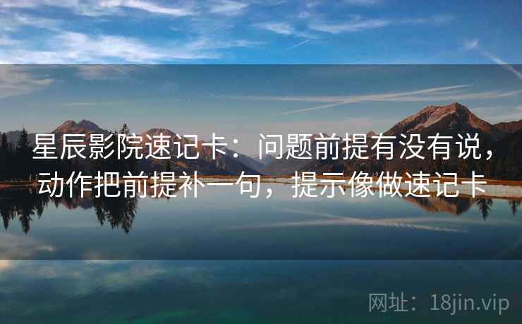 星辰影院速记卡：问题前提有没有说，动作把前提补一句，提示像做速记卡