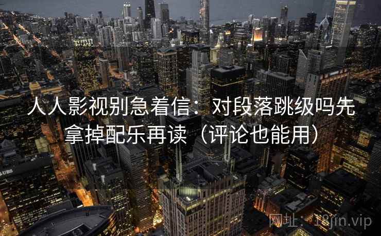人人影视别急着信：对段落跳级吗先拿掉配乐再读（评论也能用）