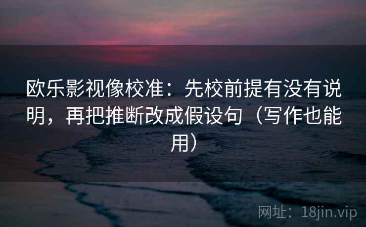 欧乐影视像校准：先校前提有没有说明，再把推断改成假设句（写作也能用）