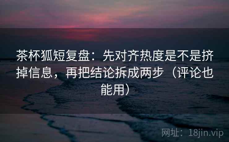 茶杯狐短复盘：先对齐热度是不是挤掉信息，再把结论拆成两步（评论也能用）  第2张