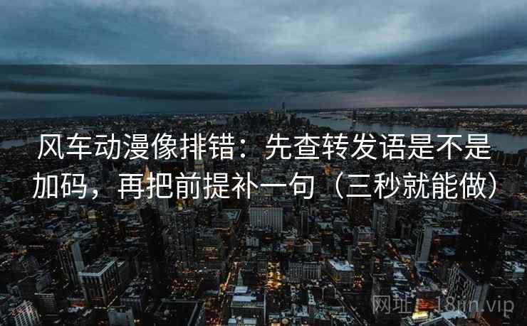 风车动漫像排错：先查转发语是不是加码，再把前提补一句（三秒就能做）  第2张