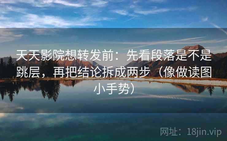 天天影院想转发前：先看段落是不是跳层，再把结论拆成两步（像做读图小手势）
