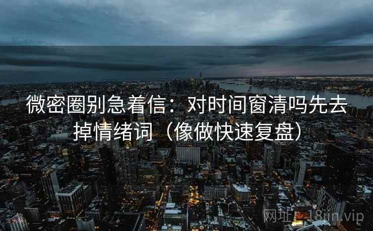 微密圈别急着信：对时间窗清吗先去掉情绪词（像做快速复盘）