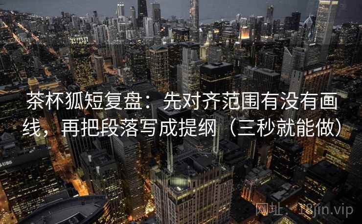 茶杯狐短复盘：先对齐范围有没有画线，再把段落写成提纲（三秒就能做）  第2张