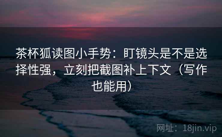 茶杯狐读图小手势：盯镜头是不是选择性强，立刻把截图补上下文（写作也能用）