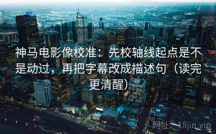 神马电影像校准：先校轴线起点是不是动过，再把字幕改成描述句（读完更清醒）