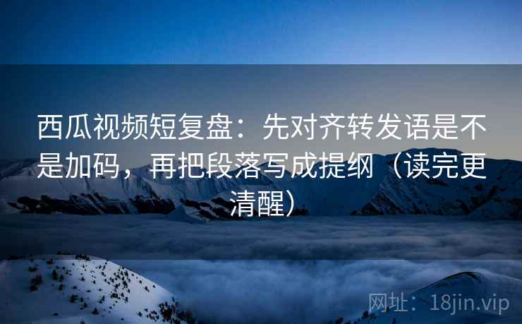 西瓜视频短复盘：先对齐转发语是不是加码，再把段落写成提纲（读完更清醒）  第2张