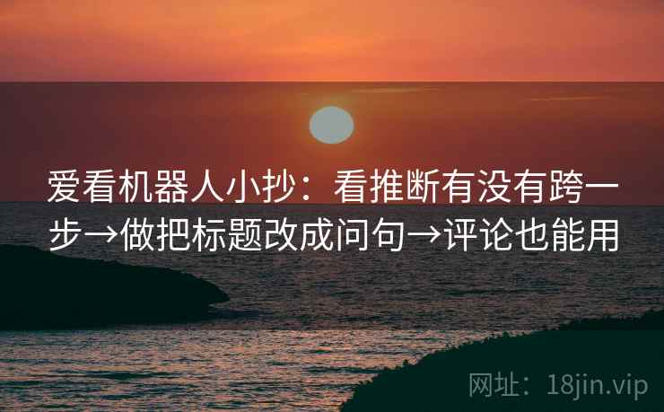 爱看机器人小抄：看推断有没有跨一步→做把标题改成问句→评论也能用