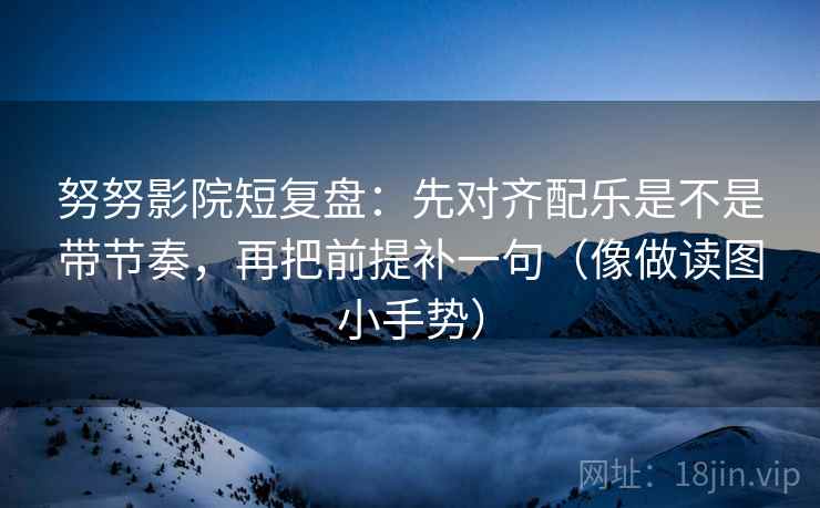 努努影院短复盘：先对齐配乐是不是带节奏，再把前提补一句（像做读图小手势）