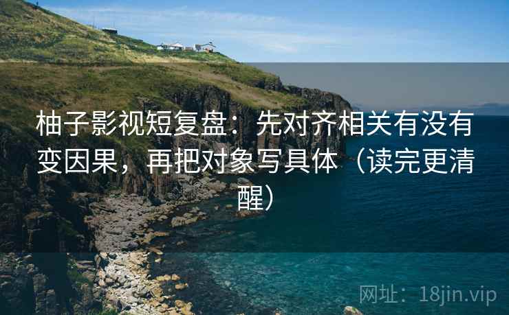 柚子影视短复盘：先对齐相关有没有变因果，再把对象写具体（读完更清醒）