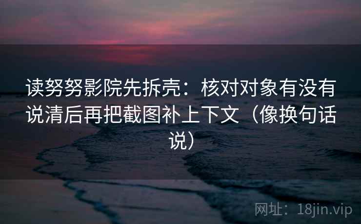 读努努影院先拆壳：核对对象有没有说清后再把截图补上下文（像换句话说）  第2张