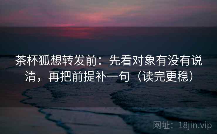 茶杯狐想转发前:先看对象有没有说清,再把前提补一句(读完更稳)