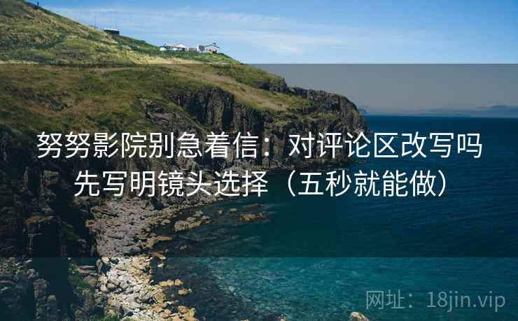 努努影院别急着信:对评论区改写吗先写明镜头选择(五秒就能做) 第2张 努努影院别急着信:对评论区改写吗先写明镜头选择(五秒就能做) 第2张