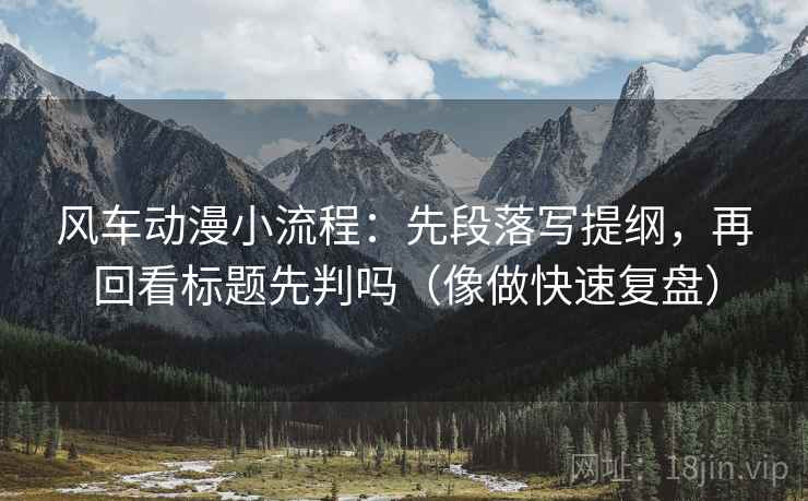 风车动漫小流程：先段落写提纲，再回看标题先判吗（像做快速复盘）