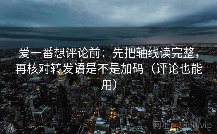 爱一番想评论前:先把轴线读完整,再核对转发语是不是加码(评论也能用)