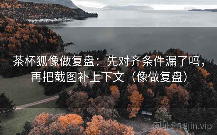茶杯狐像做复盘:先对齐条件漏了吗,再把截图补上下文(像做复盘) 第2张 茶杯狐像做复盘:先对齐条件漏了吗,再把截图补上下文(像做复盘) 第2张