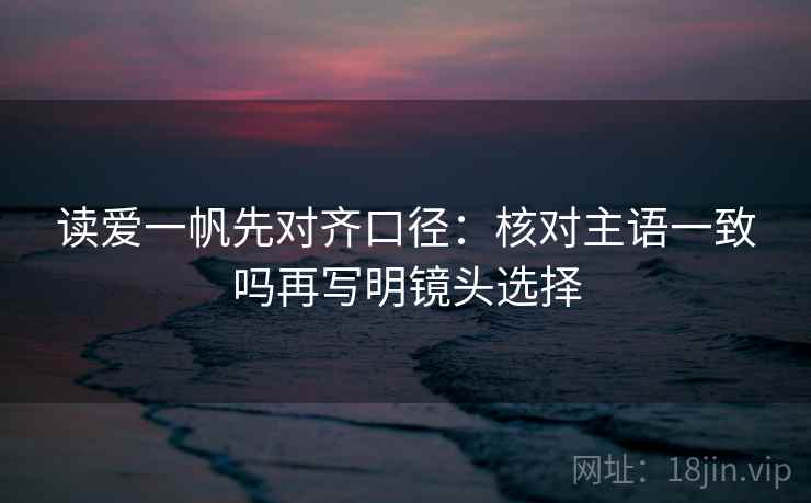 读爱一帆先对齐口径:核对主语一致吗再写明镜头选择