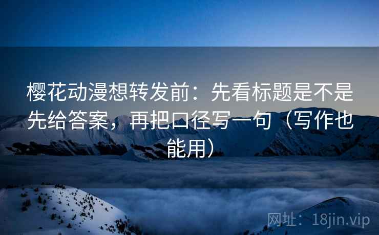 樱花动漫想转发前:先看标题是不是先给答案,再把口径写一句(写作也能用)
