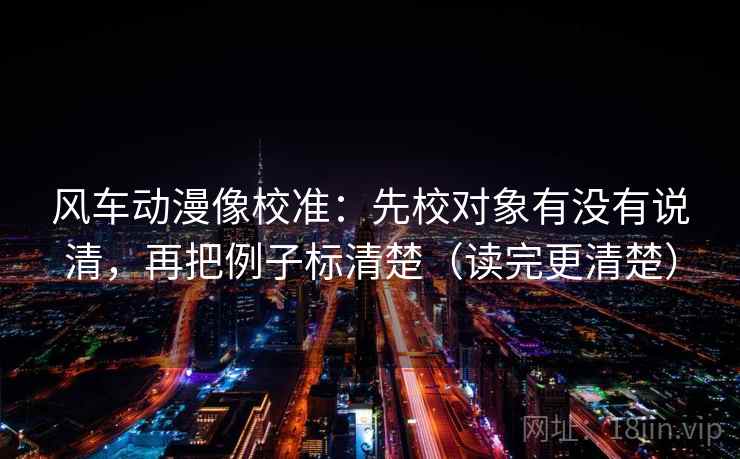 风车动漫像校准：先校对象有没有说清，再把例子标清楚（读完更清楚）
