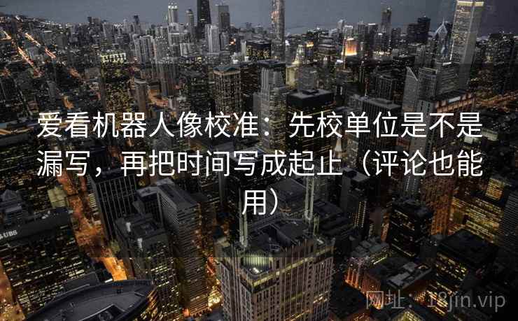 爱看机器人像校准：先校单位是不是漏写，再把时间写成起止（评论也能用）