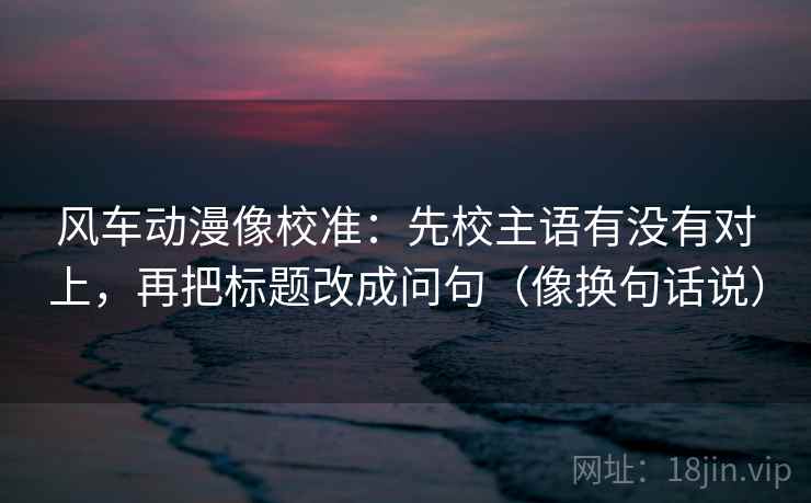 风车动漫像校准：先校主语有没有对上，再把标题改成问句（像换句话说）