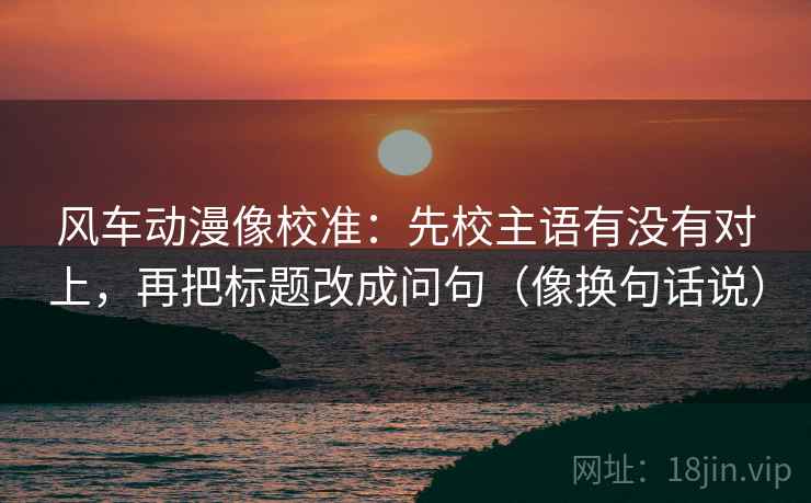 风车动漫像校准:先校主语有没有对上,再把标题改成问句(像换句话说) 第2张 风车动漫像校准:先校主语有没有对上,再把标题改成问句(像换句话说) 第2张