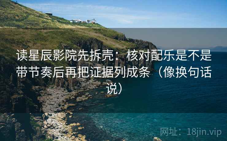 读星辰影院先拆壳:核对配乐是不是带节奏后再把证据列成条(像换句话说)