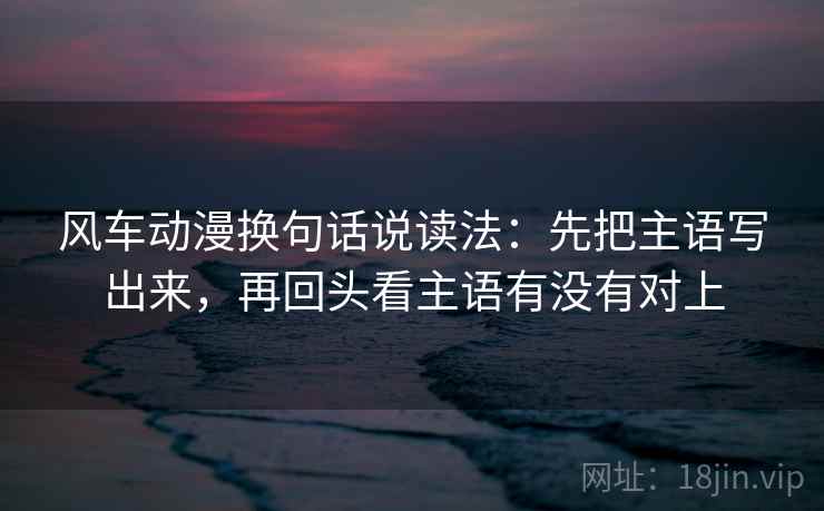风车动漫换句话说读法:先把主语写出来,再回头看主语有没有对上 第2张 风车动漫换句话说读法:先把主语写出来,再回头看主语有没有对上 第2张
