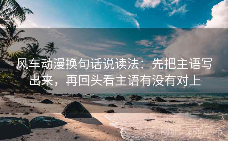 风车动漫换句话说读法：先把主语写出来，再回头看主语有没有对上
