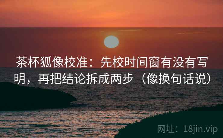 茶杯狐像校准：先校时间窗有没有写明，再把结论拆成两步（像换句话说）