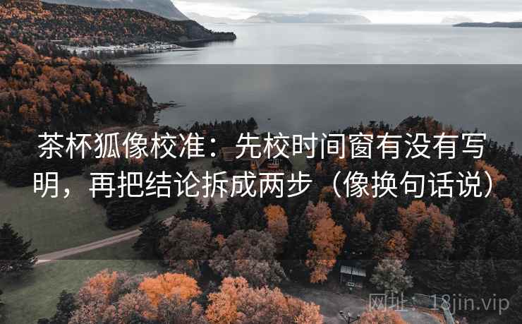 茶杯狐像校准：先校时间窗有没有写明，再把结论拆成两步（像换句话说）  第2张
